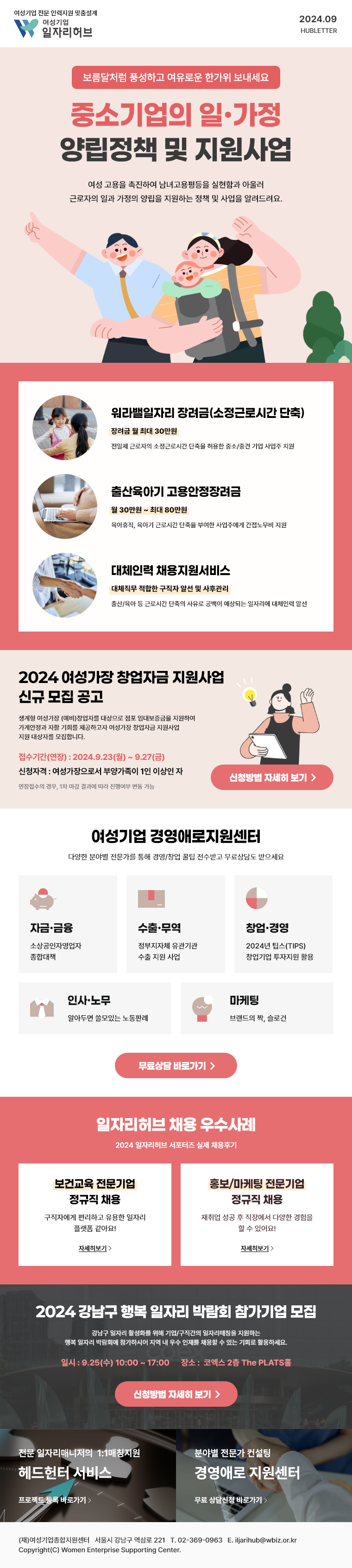 보름달처럼 풍성하고 여유로운 한가위 보내세요 '중소기업의 일·가정 양립정책 및 지원사업' 여성 고용을 촉진하여 남녀고용평등을 실현함과 아울러 근로자의 일과 가정의 양립을 지원하는 정책 및 사업을 알려드려요. - 워라밸일자리 장려금(소정근로시간 단축) 장려금 월 최대 30만원, 전일제 근로자의 소정근로시간 단축을 허용한 중소/중견 기업 사업주 지원 - 출산육아기 고용안정장려금 월 30만원 ~ 최대 80만원, 육아휴직, 육아기 근로시간 단축을 부여한 사업주에게 간접노무비 지원 / 대체인력 채용지원서비스 대체직무 적합한 구직자 알선 및 사후관리, 출산/육아 등 근로시간 단축의 사유로 공백이 예상되는 일자리에 대체인력 알선 | 2024 여성가장 창업자금 지원사업 신규 모집 공고 생계형 여성가장 (예비)창업자를 대상으로 점포 임대보증금을 지원하여 가계안정과 자활 기회를 제공하고자 여성가장 창업자금 지원사업 지원 대상자를 모집합니다. 접수기간(연장) : 2024.9.23(월) ~ 9.27(금) 신청자격 : 여성가장으로서 부양가족이 1인 이상인 자, 연장접수의 경우, 1차 마감 결과에 따라 진행여부 변동 가능, 신청방법 자세히 보기 | 여성기업 경영애로지원센터, 다양한 분야별 전문가를 통해 경영/창업 꿀팁 전수받고 무료상담도 받으세요 - 자금·금융: 소상공인자영업자 종합대책, 수출·무역: 정부지자체 유관기관 수출 지원 사업, 창업·경영: 2024년 팁스(TIPS) 창업기업 투자지원 활용, 인사·노무: 알아두면 쓸모있는 노동판례, 마케팅: 브랜드의 짝, 슬로건, 무료상담 바로가기 | 일자리허브 채용 우수사례 2024 일자리허브 서포터즈 실제 채용후기 - 보건교육 전문기업 정규직 채용: 구직자에게 편리하고 유용한 일자리 플랫폼 같아요! 자세히보기, 홍보/마케팅 전문기업 정규직 채용: 재취업 성공 후 직장에서 다양한 경험을 할 수 있어요! 자세히보기 | 2024 강남구 행복 일자리 박람회 참가기업 모집 - 강남구 일자리 활성화를 위해 기업/구직간의 일자리매칭을 지원하는 행복 일자리 박람회에 참가하시어 지역 내 우수 인재를 채용할 수 있는 기회로 활용하세요. 일시 : 9.25(수) 10:00 ~ 17:00 장소 : 코엑스 2층 The PLATS홀 신청방법 자세히 보기 | 전문 일자리매니저의 1:1매칭지원 헤드헌터 서비스, 프로젝트 등록 바로가기 | 분야별 전문가 컨설팅 경영애로 지원센터, 무료 상담신청 바로가기 | (재)여성기업종합지원센터 서울시 강남구 역삼로 221 T. 02-369-0963 E. iljarihub@wbiz.or.kr Copyright(C) Women Enterprise Supporting Center.