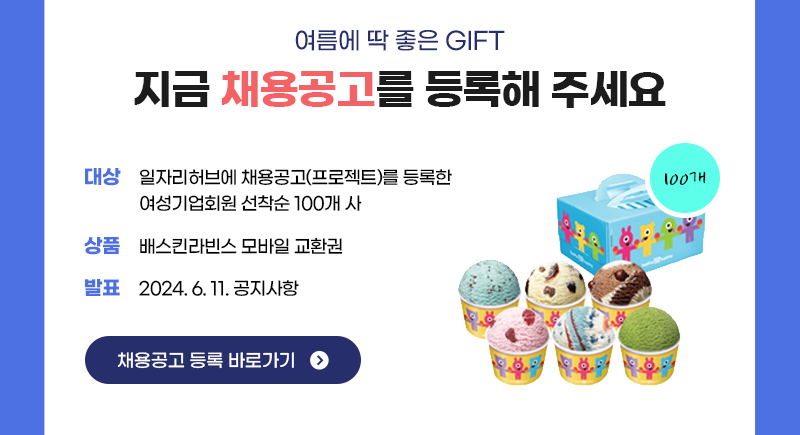 여름에 딱 좋은 GIFT 지금 채용공고를 등록해 주세요. 대상: 일자리허브에 채용공고(프로젝트)를 등록한 여성기업회원 선착순 100개 사, 상품: 배스킨라빈스 모바일 교환권, 발표: 2024. 6. 11. 공지사항 | 채용공고 등록 바로가기