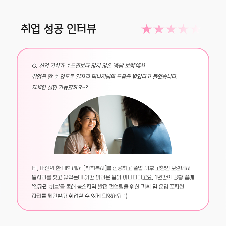 취업 성공 인터뷰 Q. 취업 기회가 수도권보다 많지 않은 '충남 보령'에서 취업을 할 수 있도록 일자리 매니저님의 도움을 받았다고 들었습니다. 자세한 설명 가능할까요~? A. 네, 대전의 한 대학에서 [사회복지]를 전공하고 졸업 이후 고향인 보령에서 일자리를 찾고 있었는데 여간 어려운 일이 아니더라고요. 1년간의 방황 끝에 '일자리허브'를 통해 농촌지역 발전 컨설팅을 위한 기획 및 운영 포지션 자리를 제안받아 취업할 수 있게 되었어요 :)