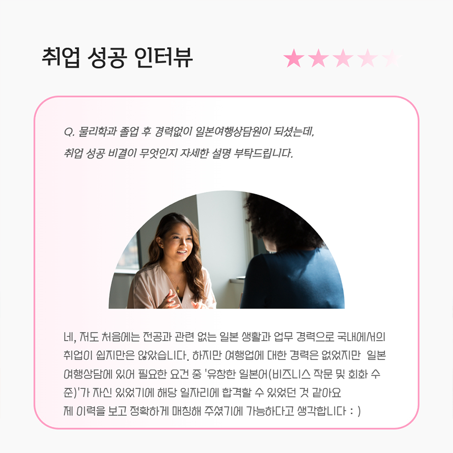 취업 성공 인터뷰 Q. 물리학과 졸업 후 경력없이 일본여행상담원이 되셨는데, 취업 성공 비결이 무엇인지 자세한 설명 부탁드립니다. A. 네, 저도 처음에는 전공과 관련 없는 일본 생활과 업무 경력으로 국내에서의 취업이 쉽지만은 않았습니다. 하지만 여행업에 대한 경력은 없었지만 일본 여행상담에 있어 필요한 요건 중 '유창한 일본어(비즈니스 작문 및 회화 수 준)'가 자신 있었기에 해당 일자리에 합격할 수 있었던 것 같아요 제 이력을 보고 정확하게 매칭해 주셨기에 가능하다고 생각합니다 :)